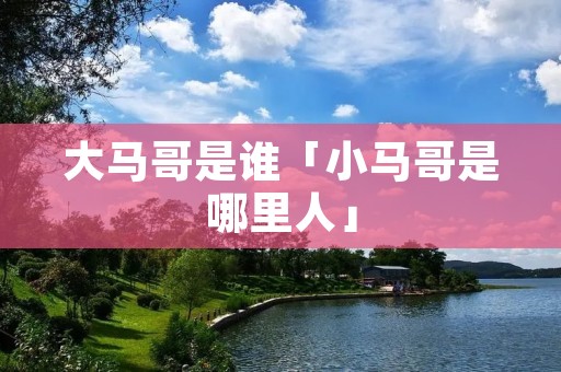 大马哥是谁「小马哥是哪里人」