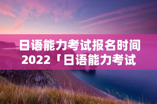 日语能力考试报名时间2022「日语能力考试报名时间12月」 日语能力考试报名时间2022「日语能力考试报名时间12月」