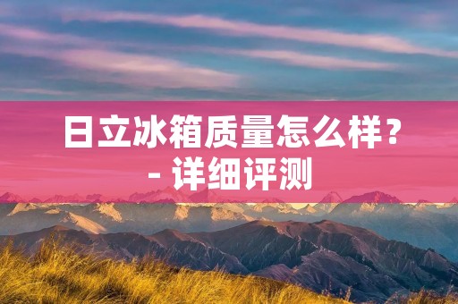 日立冰箱质量怎么样？- 详细评测