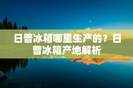 日普冰箱哪里生产的？日普冰箱产地解析