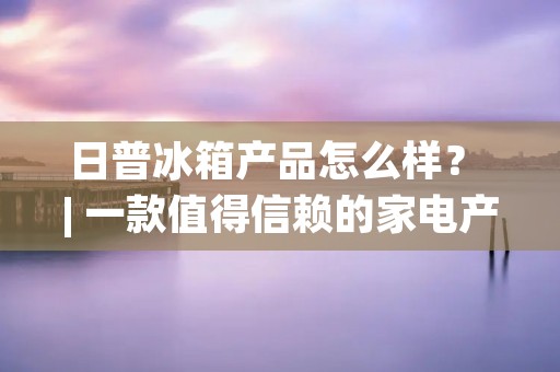 日普冰箱产品怎么样？ | 一款值得信赖的家电产品