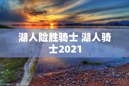 湖人险胜骑士 湖人骑士2021 湖人险胜骑士 湖人骑士2021