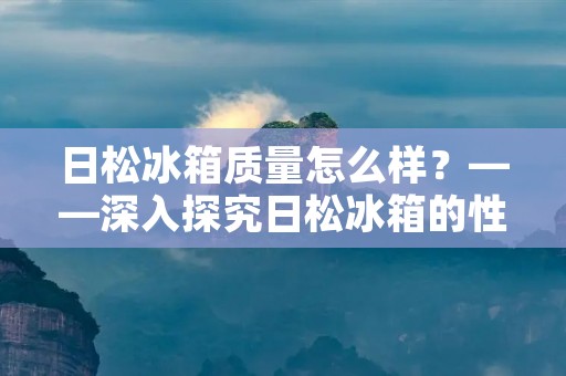 日松冰箱质量怎么样？——深入探究日松冰箱的性能和口碑