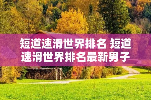短道速滑世界排名 短道速滑世界排名最新男子