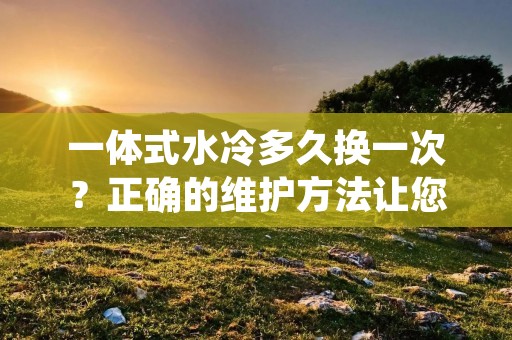 一体式水冷多久换一次?正确的维护方法让您的电脑发挥最佳性能