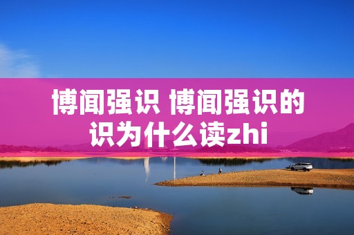 博闻强识 博闻强识的识为什么读zhi