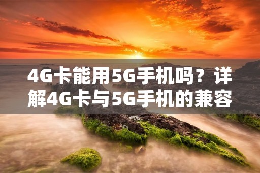 4G卡能用5G手机吗?详解4G卡与5G手机的兼容性