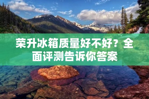 荣升冰箱质量好不好?全面评测告诉你答案 荣升冰箱质量好不好?全面评测告诉你答案