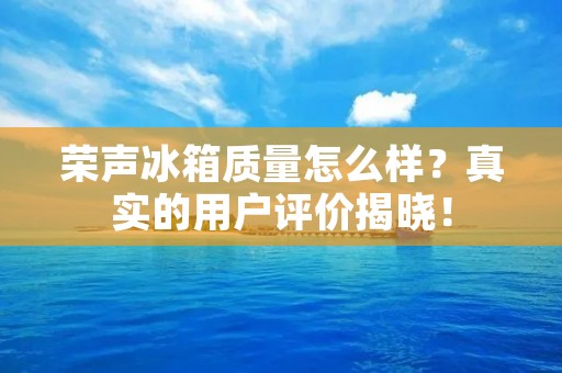 荣声冰箱质量怎么样？真实的用户评价揭晓！