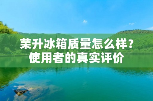 荣升冰箱质量怎么样?使用者的真实评价 荣升冰箱质量怎么样?使用者的真实评价