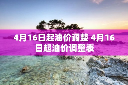4月16日起油价调整 4月16日起油价调整表 4月16日起油价调整 4月16日起油价调整表