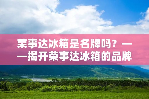 荣事达冰箱是名牌吗?——揭开荣事达冰箱的品牌之谜 荣事达冰箱是名牌吗?——揭开荣事达冰箱的品牌之谜