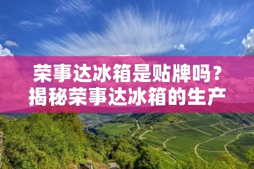 荣事达冰箱是贴牌吗?揭秘荣事达冰箱的生产制造过程 荣事达冰箱是贴牌吗?揭秘荣事达冰箱的生产制造过程