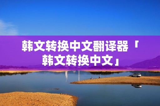 韩文转换中文翻译器「韩文转换中文」