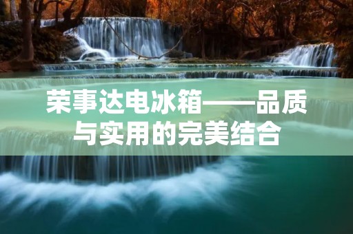 荣事达电冰箱——品质与实用的完美结合