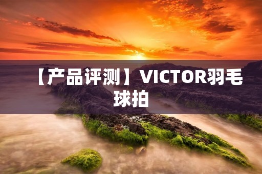 【产品评测】VICTOR羽毛球拍：为你带来更出色的比赛体验
