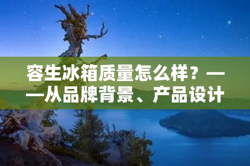 容生冰箱质量怎么样？——从品牌背景、产品设计、制造工艺、售后服务四方面解析