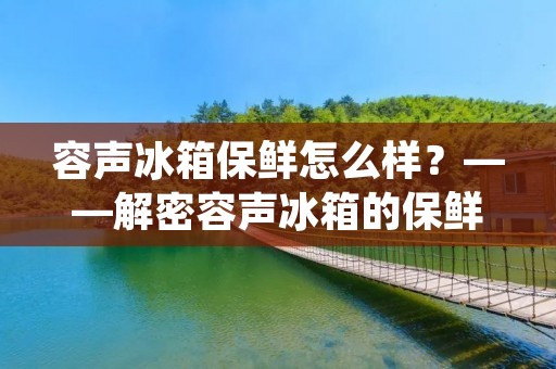 容声冰箱保鲜怎么样？——解密容声冰箱的保鲜技术