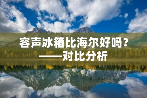 容声冰箱比海尔好吗？——对比分析