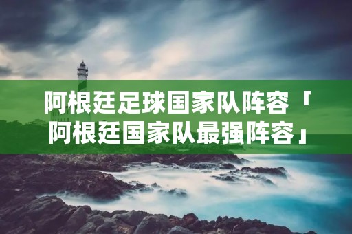 阿根廷足球国家队阵容「阿根廷国家队最强阵容」 阿根廷足球国家队阵容「阿根廷国家队最强阵容」