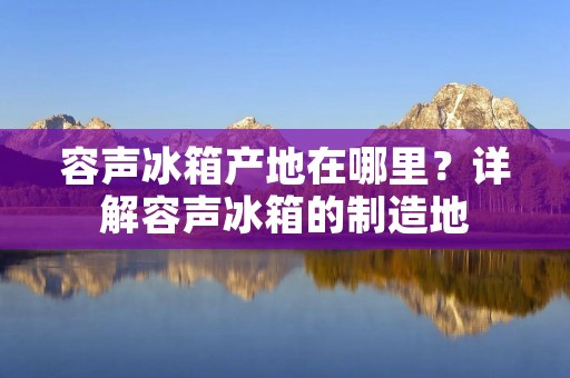 容声冰箱产地在哪里？详解容声冰箱的制造地