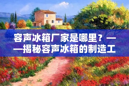 容声冰箱厂家是哪里？——揭秘容声冰箱的制造工厂