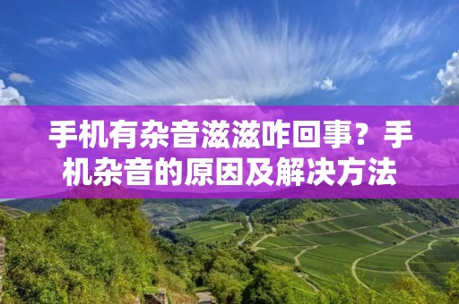 手机有杂音滋滋咋回事？手机杂音的原因及解决方法