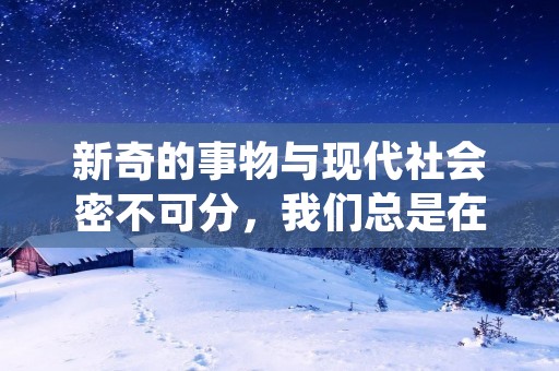新奇的事物与现代社会密不可分,我们总是在不断地探索新的领域、新的技术和新的文化。新奇的事物可以是一种新的科技,也可以是一种新的艺术形式,还可以是一种新的生活方式。无论是哪种形式,都能够给人们带来新的体验和思考。