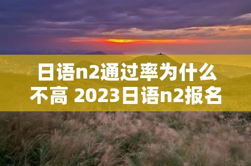 日语n2通过率为什么不高 2023日语n2报名和考试时间