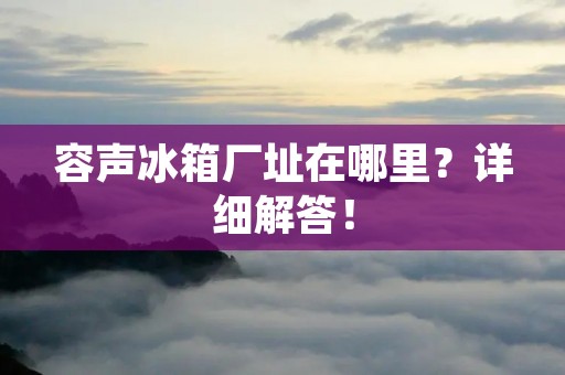 容声冰箱厂址在哪里?详细解答! 容声冰箱厂址在哪里?详细解答!