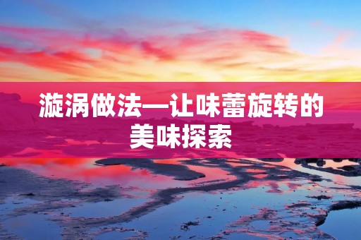 漩涡做法—让味蕾旋转的美味探索 漩涡做法—让味蕾旋转的美味探索