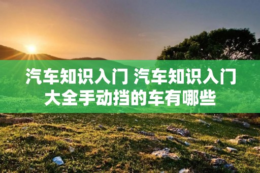 汽车知识入门 汽车知识入门大全手动挡的车有哪些 汽车知识入门 汽车知识入门大全手动挡的车有哪些