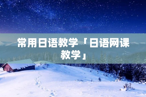 常用日语教学「日语网课教学」 常用日语教学「日语网课教学」
