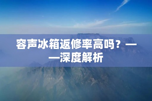 容声冰箱返修率高吗?——深度解析 容声冰箱返修率高吗?——深度解析