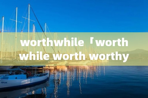worthwhile「worthwhile worth worthy的区别」 worthwhile「worthwhile worth worthy的区别」