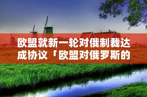 欧盟就新一轮对俄制裁达成协议「欧盟对俄罗斯的制裁条约」