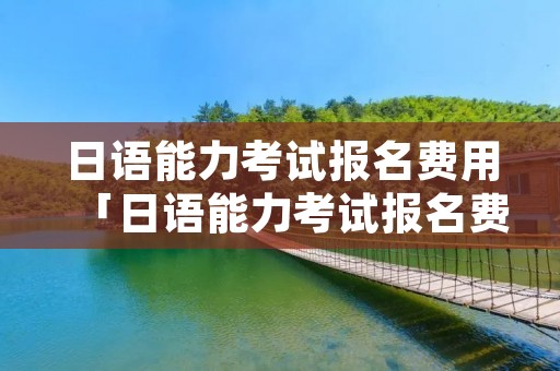 日语能力考试报名费用「日语能力考试报名费用多少」