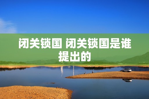 闭关锁国 闭关锁国是谁提出的 闭关锁国 闭关锁国是谁提出的