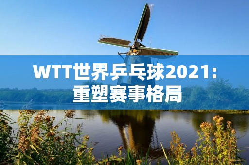 WTT世界乒乓球2021: 重塑赛事格局