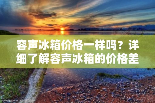 容声冰箱价格一样吗？详细了解容声冰箱的价格差异及原因