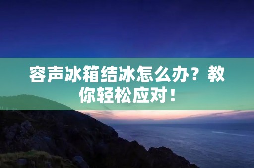 容声冰箱结冰怎么办?教你轻松应对! 容声冰箱结冰怎么办?教你轻松应对!