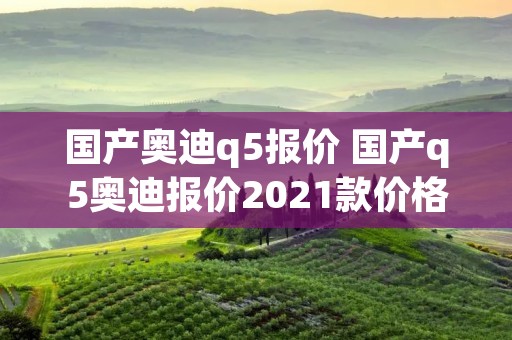 国产奥迪q5报价 国产q5奥迪报价2021款价格