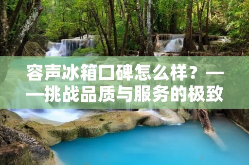 容声冰箱口碑怎么样？——挑战品质与服务的极致