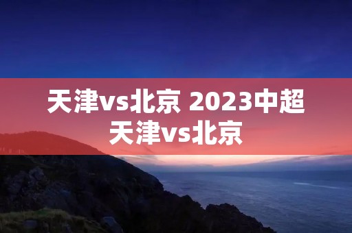 天津vs北京 2023中超天津vs北京 天津vs北京 2023中超天津vs北京