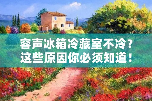 容声冰箱冷藏室不冷?这些原因你必须知道! 容声冰箱冷藏室不冷?这些原因你必须知道!