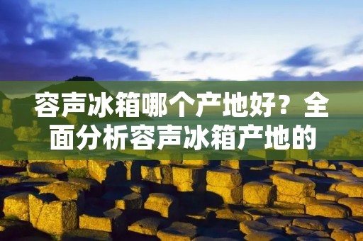 容声冰箱哪个产地好?全面分析容声冰箱产地的优劣势 容声冰箱哪个产地好?全面分析容声冰箱产地的优劣势
