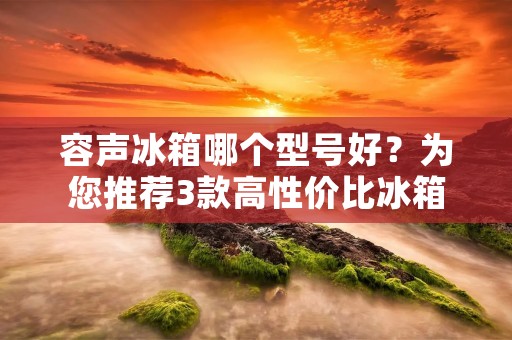 容声冰箱哪个型号好?为您推荐3款高性价比冰箱 容声冰箱哪个型号好?为您推荐3款高性价比冰箱