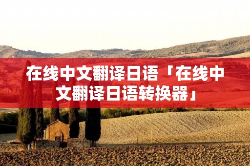 在线中文翻译日语「在线中文翻译日语转换器」