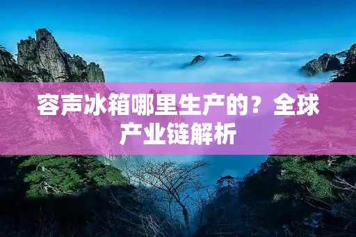 容声冰箱哪里生产的？全球产业链解析