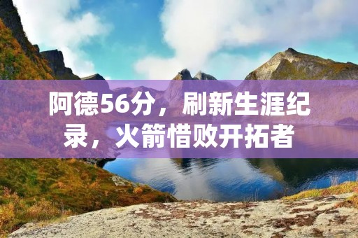 阿德56分，刷新生涯纪录，火箭惜败开拓者
